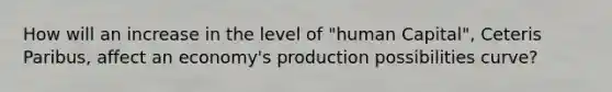 How will an increase in the level of "human Capital", Ceteris Paribus, affect an economy's production possibilities curve?