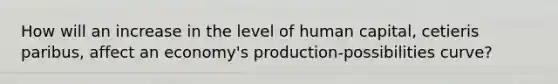 How will an increase in the level of human capital, cetieris paribus, affect an economy's production-possibilities curve?