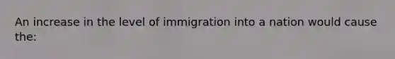 An increase in the level of immigration into a nation would cause the: