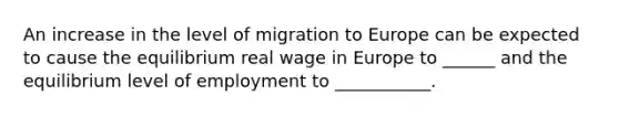 An increase in the level of migration to Europe can be expected to cause the equilibrium real wage in Europe to ______ and the equilibrium level of employment to ___________.