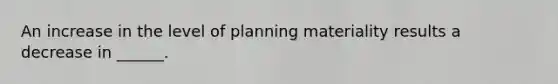 An increase in the level of planning materiality results a decrease in ______.