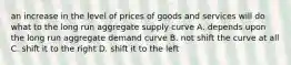 an increase in the level of prices of goods and services will do what to the long run aggregate supply curve A. depends upon the long run aggregate demand curve B. not shift the curve at all C. shift it to the right D. shift it to the left