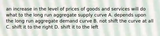 an increase in the level of prices of goods and services will do what to the long run aggregate supply curve A. depends upon the long run aggregate demand curve B. not shift the curve at all C. shift it to the right D. shift it to the left