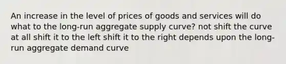 An increase in the level of prices of goods and services will do what to the long-run aggregate supply curve? not shift the curve at all shift it to the left shift it to the right depends upon the long-run aggregate demand curve