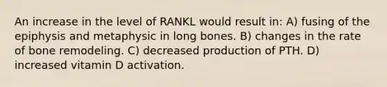 An increase in the level of RANKL would result in: A) fusing of the epiphysis and metaphysic in long bones. B) changes in the rate of bone remodeling. C) decreased production of PTH. D) increased vitamin D activation.