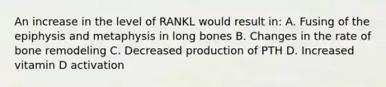 An increase in the level of RANKL would result in: A. Fusing of the epiphysis and metaphysis in long bones B. Changes in the rate of bone remodeling C. Decreased production of PTH D. Increased vitamin D activation