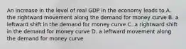 An increase in the level of real GDP in the economy leads to A. the rightward movement along the demand for money curve B. a leftward shift in the demand for money curve C. a rightward shift in the demand for money curve D. a leftward movement along the demand for money curve