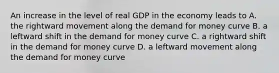 An increase in the level of real GDP in the economy leads to A. the rightward movement along the demand for money curve B. a leftward shift in the demand for money curve C. a rightward shift in the demand for money curve D. a leftward movement along the demand for money curve