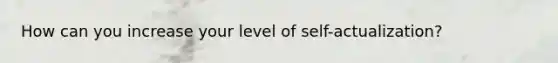 How can you increase your level of self-actualization?