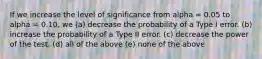 If we increase the level of significance from alpha = 0.05 to alpha = 0.10, we (a) decrease the probability of a Type I error. (b) increase the probability of a Type II error. (c) decrease the power of the test. (d) all of the above (e) none of the above