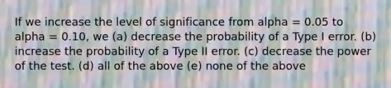 If we increase the level of significance from alpha = 0.05 to alpha = 0.10, we (a) decrease the probability of a Type I error. (b) increase the probability of a Type II error. (c) decrease the power of the test. (d) all of the above (e) none of the above