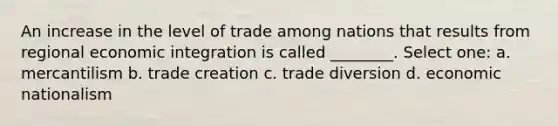 An increase in the level of trade among nations that results from regional economic integration is called ________. Select one: a. mercantilism b. trade creation c. trade diversion d. economic nationalism