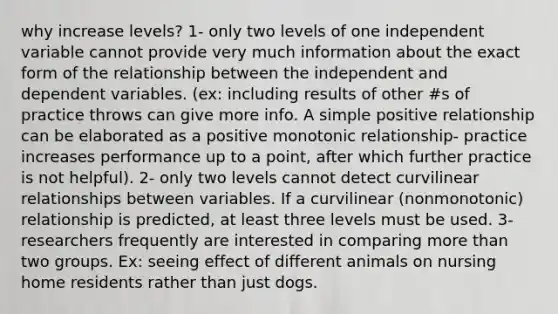 why increase levels? 1- only two levels of one independent variable cannot provide very much information about the exact form of the relationship between the independent and dependent variables. (ex: including results of other #s of practice throws can give more info. A simple positive relationship can be elaborated as a positive monotonic relationship- practice increases performance up to a point, after which further practice is not helpful). 2- only two levels cannot detect curvilinear relationships between variables. If a curvilinear (nonmonotonic) relationship is predicted, at least three levels must be used. 3- researchers frequently are interested in comparing more than two groups. Ex: seeing effect of different animals on nursing home residents rather than just dogs.