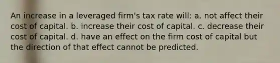 An increase in a leveraged firm's tax rate will: a. not affect their cost of capital. b. increase their cost of capital. c. decrease their cost of capital. d. have an effect on the firm cost of capital but the direction of that effect cannot be predicted.