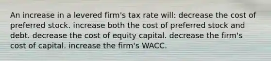 An increase in a levered firm's tax rate will: decrease the cost of preferred stock. increase both the cost of preferred stock and debt. decrease the cost of equity capital. decrease the firm's cost of capital. increase the firm's WACC.