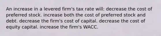 An increase in a levered firm's tax rate will: decrease the cost of preferred stock. increase both the cost of preferred stock and debt. decrease the firm's cost of capital. decrease the cost of equity capital. increase the firm's WACC.