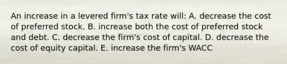 An increase in a levered firm's tax rate will: A. decrease the cost of preferred stock. B. increase both the cost of preferred stock and debt. C. decrease the firm's cost of capital. D. decrease the cost of equity capital. E. increase the firm's WACC