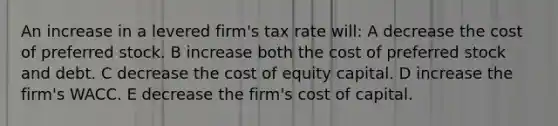 An increase in a levered firm's tax rate will: A decrease the cost of preferred stock. B increase both the cost of preferred stock and debt. C decrease the cost of equity capital. D increase the firm's WACC. E decrease the firm's cost of capital.