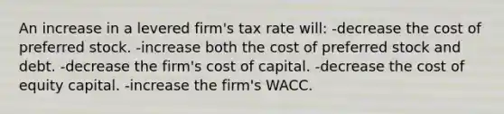 An increase in a levered firm's tax rate will: -decrease the cost of preferred stock. -increase both the cost of preferred stock and debt. -decrease the firm's cost of capital. -decrease the cost of equity capital. -increase the firm's WACC.