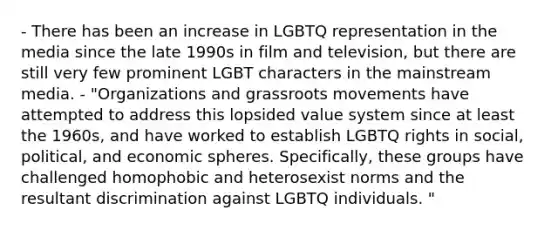 - There has been an increase in LGBTQ representation in the media since the late 1990s in film and television, but there are still very few prominent LGBT characters in the mainstream media. - "Organizations and grassroots movements have attempted to address this lopsided value system since at least the 1960s, and have worked to establish LGBTQ rights in social, political, and economic spheres. Specifically, these groups have challenged homophobic and heterosexist norms and the resultant discrimination against LGBTQ individuals. "