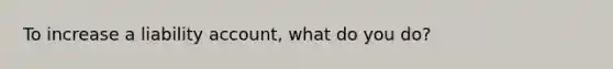 To increase a liability account, what do you do?