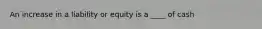 An increase in a liability or equity is a ____ of cash