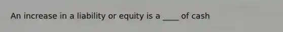 An increase in a liability or equity is a ____ of cash