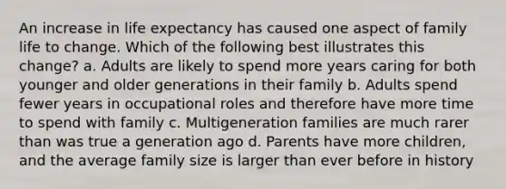 An increase in life expectancy has caused one aspect of family life to change. Which of the following best illustrates this change? a. Adults are likely to spend more years caring for both younger and older generations in their family b. Adults spend fewer years in occupational roles and therefore have more time to spend with family c. Multigeneration families are much rarer than was true a generation ago d. Parents have more children, and the average family size is larger than ever before in history