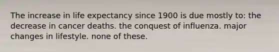 The increase in life expectancy since 1900 is due mostly to: the decrease in cancer deaths. the conquest of influenza. major changes in lifestyle. none of these.