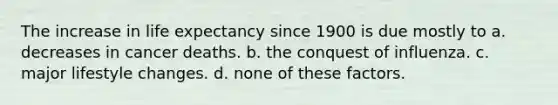 The increase in life expectancy since 1900 is due mostly to a. decreases in cancer deaths. b. the conquest of influenza. c. major lifestyle changes. d. none of these factors.