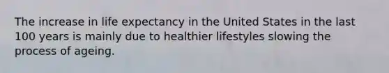 The increase in life expectancy in the United States in the last 100 years is mainly due to healthier lifestyles slowing the process of ageing.