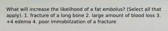 What will increase the likelihood of a fat embolus? (Select all that apply). 1. fracture of a long bone 2. large amount of blood loss 3. +4 edema 4. poor immobilization of a fracture