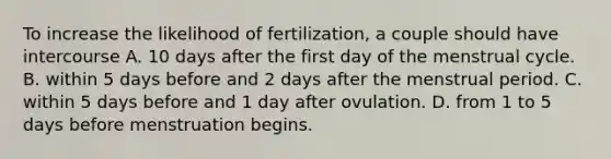 To increase the likelihood of fertilization, a couple should have intercourse A. 10 days after the first day of the menstrual cycle. B. within 5 days before and 2 days after the menstrual period. C. within 5 days before and 1 day after ovulation. D. from 1 to 5 days before menstruation begins.