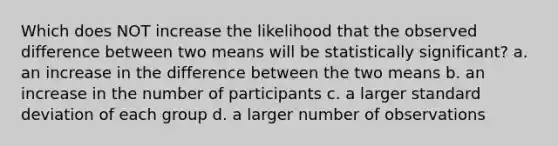 Which does NOT increase the likelihood that the observed difference between two means will be statistically significant? a. an increase in the difference between the two means b. an increase in the number of participants c. a larger <a href='https://www.questionai.com/knowledge/kqGUr1Cldy-standard-deviation' class='anchor-knowledge'>standard deviation</a> of each group d. a larger number of observations