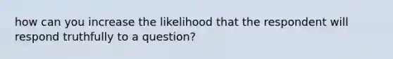 how can you increase the likelihood that the respondent will respond truthfully to a question?