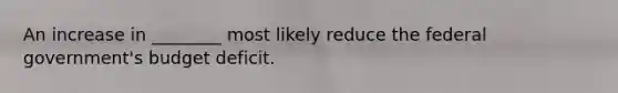 An increase in ________ most likely reduce the federal government's budget deficit.