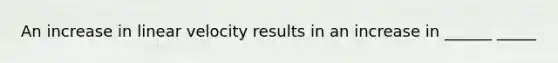 An increase in linear velocity results in an increase in ______ _____