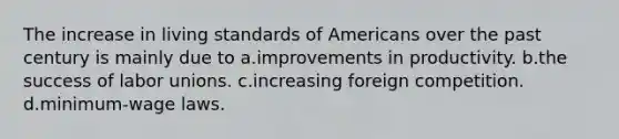 The increase in living standards of Americans over the past century is mainly due to a.improvements in productivity. b.the success of labor unions. c.increasing foreign competition. d.minimum-wage laws.