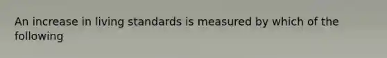 An increase in living standards is measured by which of the following