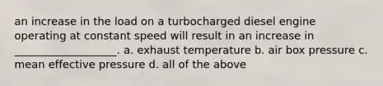 an increase in the load on a turbocharged diesel engine operating at constant speed will result in an increase in ___________________. a. exhaust temperature b. air box pressure c. mean effective pressure d. all of the above