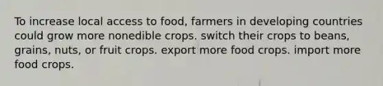 To increase local access to food, farmers in developing countries could grow more nonedible crops. switch their crops to beans, grains, nuts, or fruit crops. export more food crops. import more food crops.