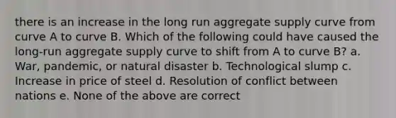 there is an increase in the long run aggregate supply curve from curve A to curve B. Which of the following could have caused the long-run aggregate supply curve to shift from A to curve B? a. War, pandemic, or natural disaster b. Technological slump c. Increase in price of steel d. Resolution of conflict between nations e. None of the above are correct