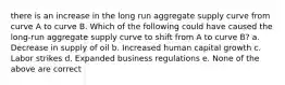 there is an increase in the long run aggregate supply curve from curve A to curve B. Which of the following could have caused the long-run aggregate supply curve to shift from A to curve B? a. Decrease in supply of oil b. Increased human capital growth c. Labor strikes d. Expanded business regulations e. None of the above are correct