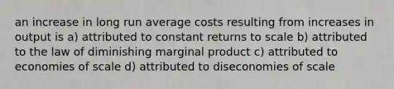 an increase in long run average costs resulting from increases in output is a) attributed to constant returns to scale b) attributed to the law of diminishing marginal product c) attributed to economies of scale d) attributed to diseconomies of scale