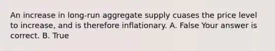 An increase in​ long-run aggregate supply cuases the price level to​ increase, and is therefore inflationary. A. False Your answer is correct. B. True