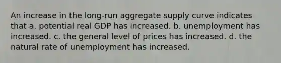 An increase in the long-run aggregate supply curve indicates that a. potential real GDP has increased. b. unemployment has increased. c. the general level of prices has increased. d. the natural rate of unemployment has increased.