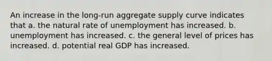 An increase in the long-run aggregate supply curve indicates that a. the natural rate of unemployment has increased. b. unemployment has increased. c. the general level of prices has increased. d. potential real GDP has increased.