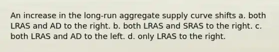 An increase in the long-run aggregate supply curve shifts a. both LRAS and AD to the right. b. both LRAS and SRAS to the right. c. both LRAS and AD to the left. d. only LRAS to the right.