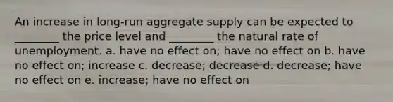 An increase in long-run aggregate supply can be expected to ________ the price level and ________ the natural rate of unemployment. a. have no effect on; have no effect on b. have no effect on; increase c. decrease; decrease d. decrease; have no effect on e. increase; have no effect on