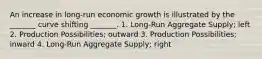 An increase in long-run economic growth is illustrated by the _______ curve shifting _______. 1. Long-Run Aggregate Supply; left 2. Production Possibilities; outward 3. Production Possibilities; inward 4. Long-Run Aggregate Supply; right